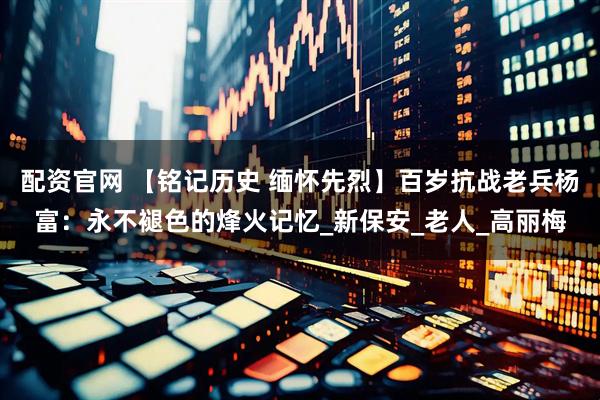 配资官网 【铭记历史 缅怀先烈】百岁抗战老兵杨富：永不褪色的烽火记忆_新保安_老人_高丽梅