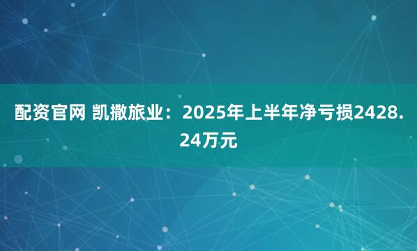 配资官网 凯撒旅业：2025年上半年净亏损2428.24万元