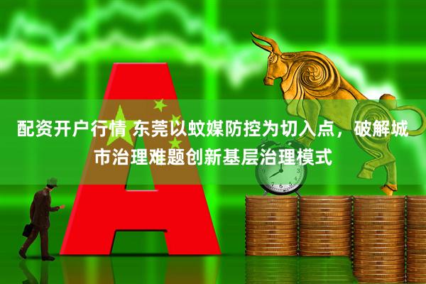 配资开户行情 东莞以蚊媒防控为切入点，破解城市治理难题创新基层治理模式