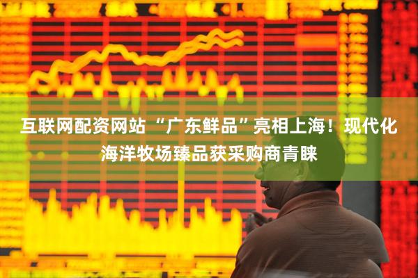 互联网配资网站 “广东鲜品”亮相上海！现代化海洋牧场臻品获采购商青睐