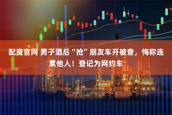 配资官网 男子酒后“抢”朋友车开被查，悔称连累他人！登记为网约车