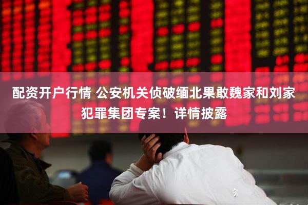 配资开户行情 公安机关侦破缅北果敢魏家和刘家犯罪集团专案！详情披露