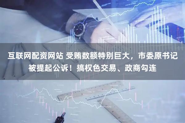 互联网配资网站 受贿数额特别巨大，市委原书记被提起公诉！搞权色交易、政商勾连