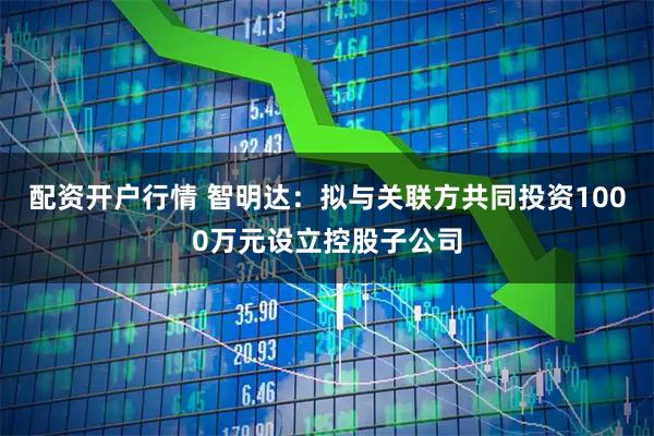 配资开户行情 智明达：拟与关联方共同投资1000万元设立控股子公司