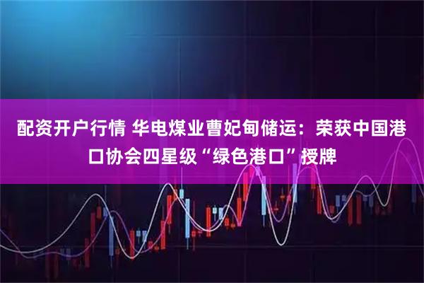 配资开户行情 华电煤业曹妃甸储运：荣获中国港口协会四星级“绿色港口”授牌