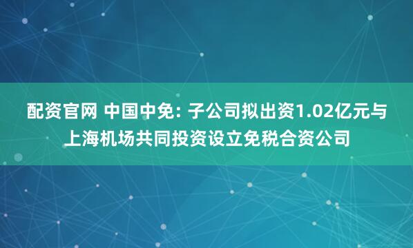 配资官网 中国中免: 子公司拟出资1.02亿元与上海机场共同投资设立免税合资公司