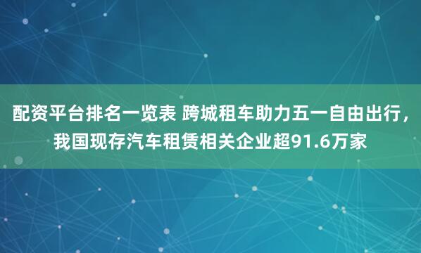 配资平台排名一览表 跨城租车助力五一自由出行，我国现存汽车租赁相关企业超91.6万家