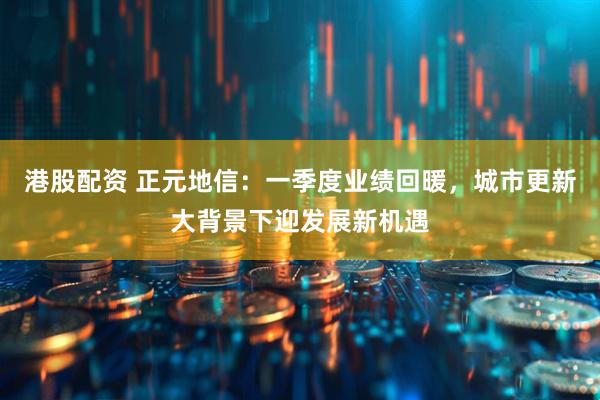 港股配资 正元地信：一季度业绩回暖，城市更新大背景下迎发展新机遇