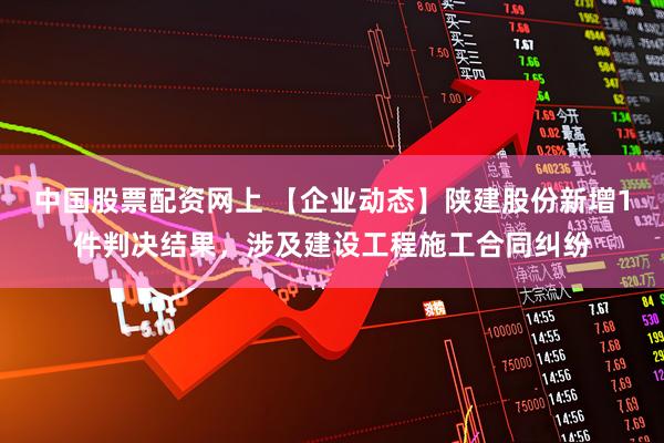 中国股票配资网上 【企业动态】陕建股份新增1件判决结果，涉及建设工程施工合同纠纷