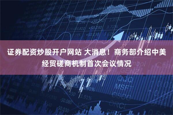 证券配资炒股开户网站 大消息！商务部介绍中美经贸磋商机制首次会议情况