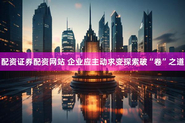 配资证券配资网站 企业应主动求变探索破“卷”之道