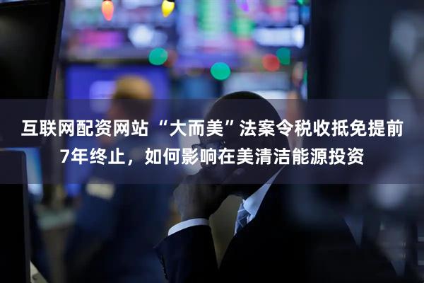 互联网配资网站 “大而美”法案令税收抵免提前7年终止，如何影响在美清洁能源投资