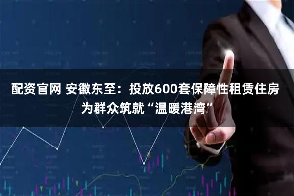 配资官网 安徽东至：投放600套保障性租赁住房 为群众筑就“温暖港湾”