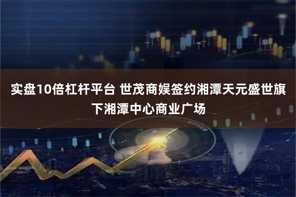 实盘10倍杠杆平台 世茂商娱签约湘潭天元盛世旗下湘潭中心商业广场