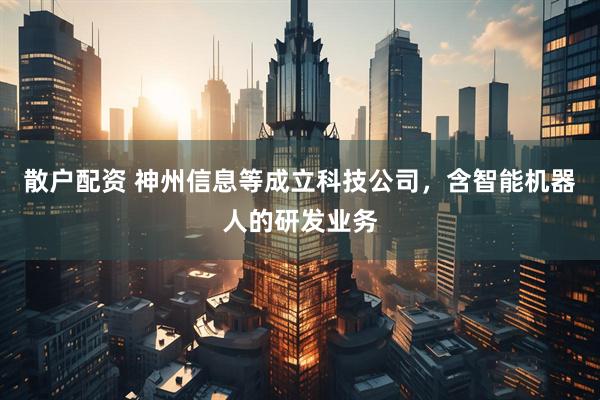 散户配资 神州信息等成立科技公司，含智能机器人的研发业务