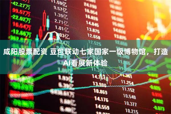 咸阳股票配资 豆包联动七家国家一级博物馆，打造AI看展新体验