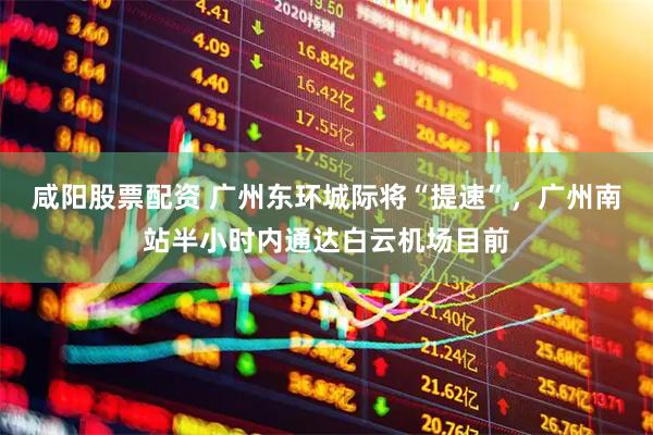 咸阳股票配资 广州东环城际将“提速”，广州南站半小时内通达白云机场目前