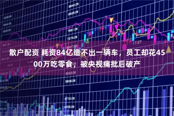 散户配资 耗资84亿造不出一辆车，员工却花4500万吃零食，被央视痛批后破产