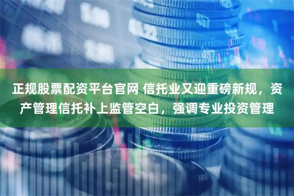 正规股票配资平台官网 信托业又迎重磅新规，资产管理信托补上监管空白，强调专业投资管理