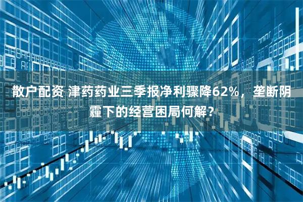 散户配资 津药药业三季报净利骤降62%，垄断阴霾下的经营困局何解？