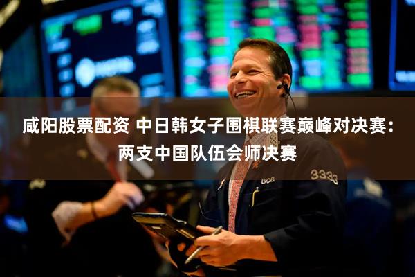 咸阳股票配资 中日韩女子围棋联赛巅峰对决赛：两支中国队伍会师决赛