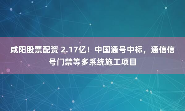 咸阳股票配资 2.17亿！中国通号中标，通信信号门禁等多系统施工项目