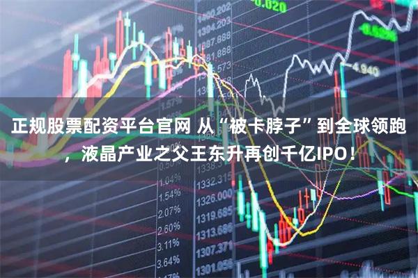 正规股票配资平台官网 从“被卡脖子”到全球领跑，液晶产业之父王东升再创千亿IPO！