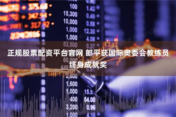 正规股票配资平台官网 郎平获国际奥委会教练员终身成就奖