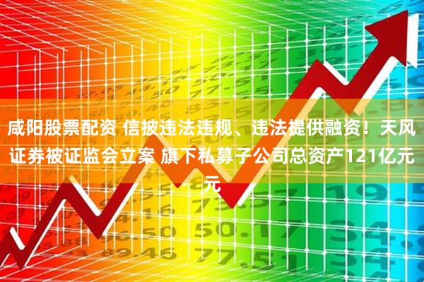 咸阳股票配资 信披违法违规、违法提供融资！天风证券被证监会立案 旗下私募子公司总资产121亿元