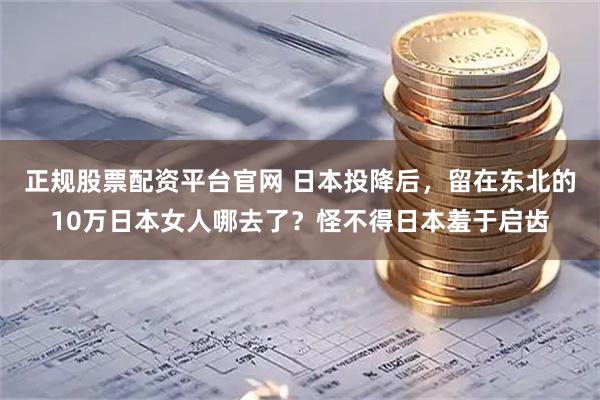 正规股票配资平台官网 日本投降后，留在东北的10万日本女人哪去了？怪不得日本羞于启齿