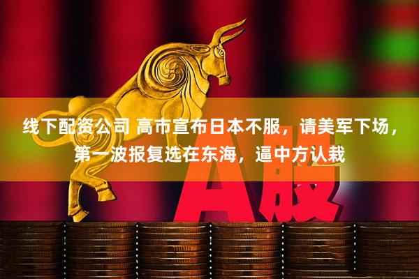 线下配资公司 高市宣布日本不服，请美军下场，第一波报复选在东海，逼中方认栽