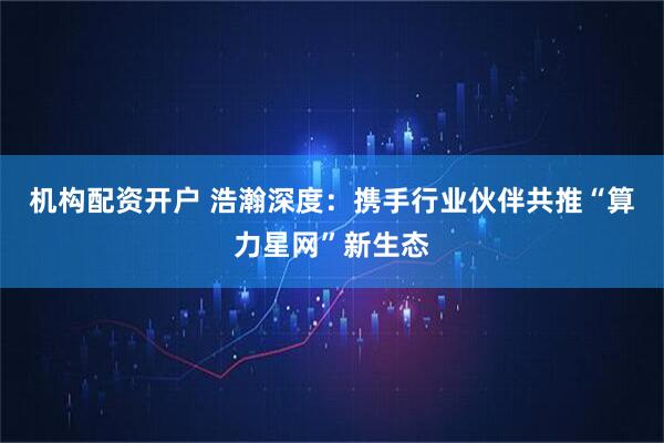 机构配资开户 浩瀚深度：携手行业伙伴共推“算力星网”新生态