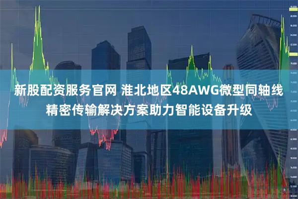 新股配资服务官网 淮北地区48AWG微型同轴线精密传输解决方案助力智能设备升级