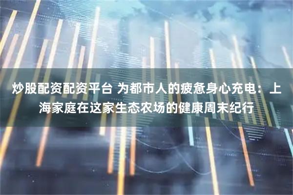 炒股配资配资平台 为都市人的疲惫身心充电：上海家庭在这家生态农场的健康周末纪行