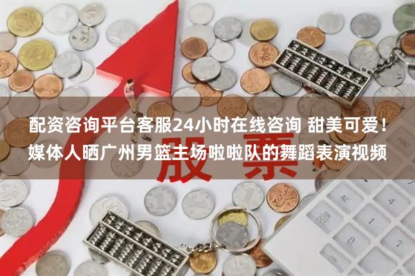 配资咨询平台客服24小时在线咨询 甜美可爱！媒体人晒广州男篮主场啦啦队的舞蹈表演视频