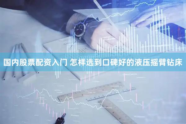 国内股票配资入门 怎样选到口碑好的液压摇臂钻床