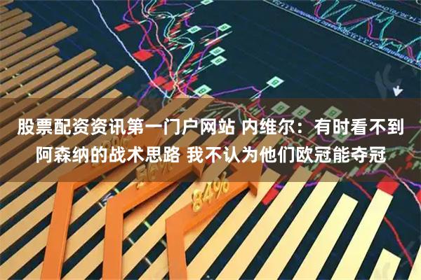 股票配资资讯第一门户网站 内维尔：有时看不到阿森纳的战术思路 我不认为他们欧冠能夺冠
