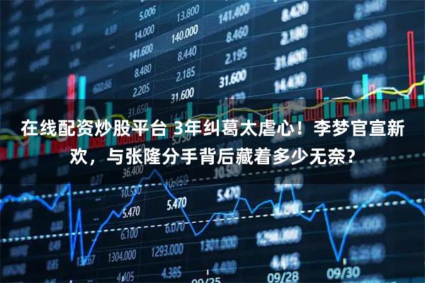 在线配资炒股平台 3年纠葛太虐心！李梦官宣新欢，与张隆分手背后藏着多少无奈？