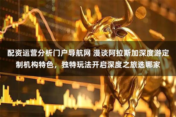 配资运营分析门户导航网 漫谈阿拉斯加深度游定制机构特色，独特玩法开启深度之旅选哪家
