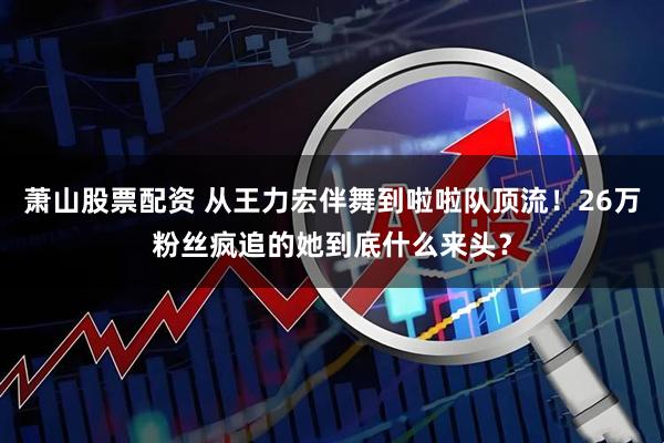 萧山股票配资 从王力宏伴舞到啦啦队顶流！26万粉丝疯追的她到底什么来头？