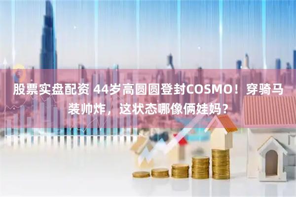 股票实盘配资 44岁高圆圆登封COSMO！穿骑马装帅炸，这状态哪像俩娃妈？