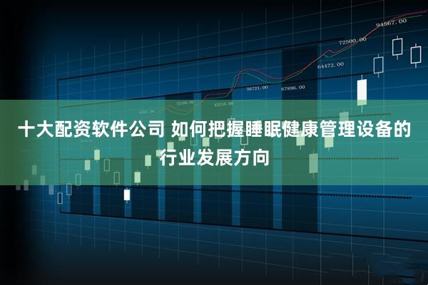 十大配资软件公司 如何把握睡眠健康管理设备的行业发展方向