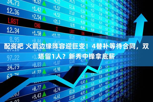 配资吧 火箭边缘阵容迎巨变！4替补等待合同，双塔留1人？新秀中锋拿底薪