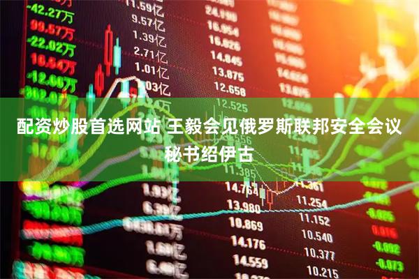 配资炒股首选网站 王毅会见俄罗斯联邦安全会议秘书绍伊古