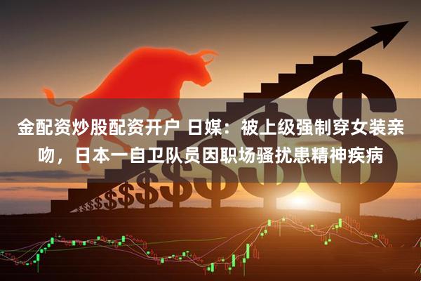 金配资炒股配资开户 日媒：被上级强制穿女装亲吻，日本一自卫队员因职场骚扰患精神疾病