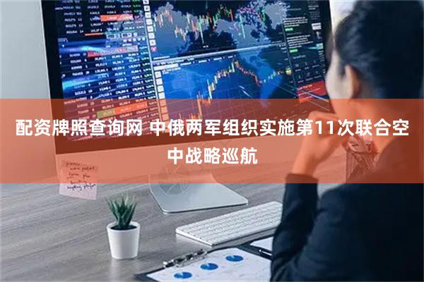 配资牌照查询网 中俄两军组织实施第11次联合空中战略巡航