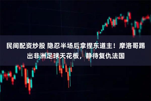 民间配资炒股 隐忍半场后拿捏东道主！摩洛哥踢出非洲足球天花板，静待复仇法国
