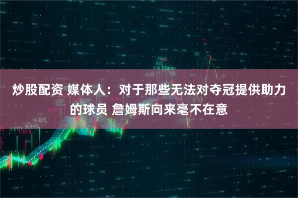 炒股配资 媒体人：对于那些无法对夺冠提供助力的球员 詹姆斯向来毫不在意