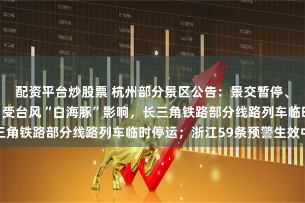 配资平台炒股票 杭州部分景区公告：景交暂停、活动暂停运营或延期！受台风“白海豚”影响，长三角铁路部分线路列车临时停运；浙江59条预警生效中