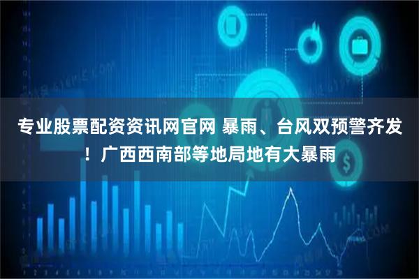 专业股票配资资讯网官网 暴雨、台风双预警齐发！广西西南部等地局地有大暴雨